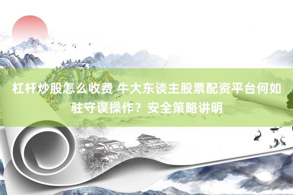 杠杆炒股怎么收费 牛大东谈主股票配资平台何如驻守误操作？安全策略讲明