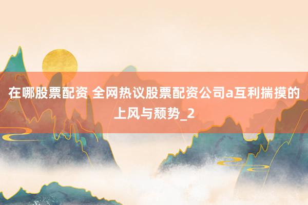 在哪股票配资 全网热议股票配资公司a互利揣摸的上风与颓势_2