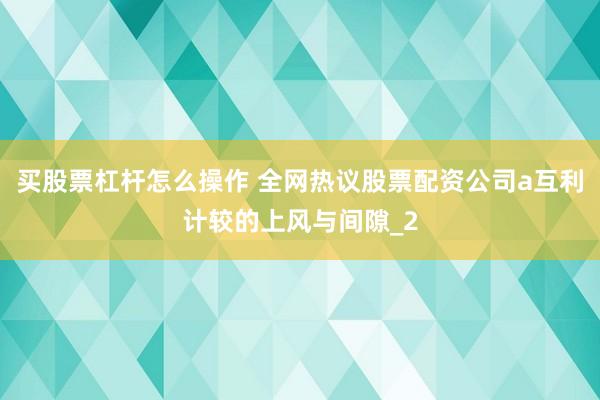 买股票杠杆怎么操作 全网热议股票配资公司a互利计较的上风与间隙_2