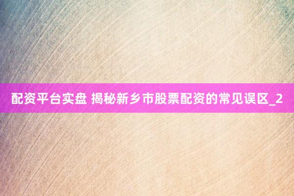 配资平台实盘 揭秘新乡市股票配资的常见误区_2