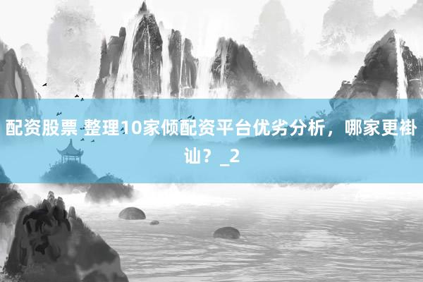 配资股票 整理10家倾配资平台优劣分析，哪家更褂讪？_2