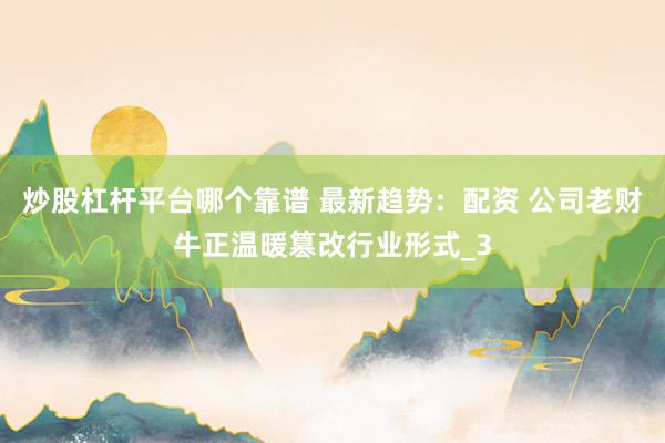 炒股杠杆平台哪个靠谱 最新趋势：配资 公司老财牛正温暖篡改行业形式_3