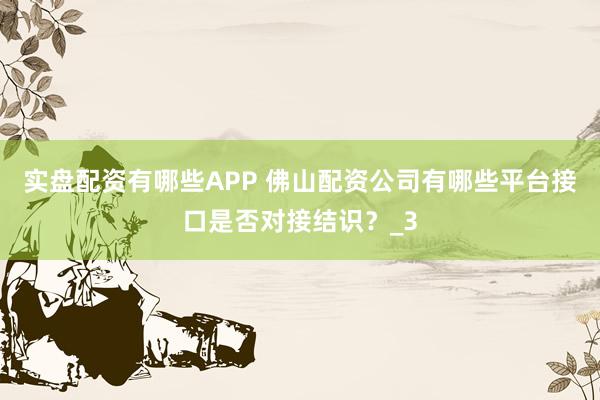 实盘配资有哪些APP 佛山配资公司有哪些平台接口是否对接结识？_3