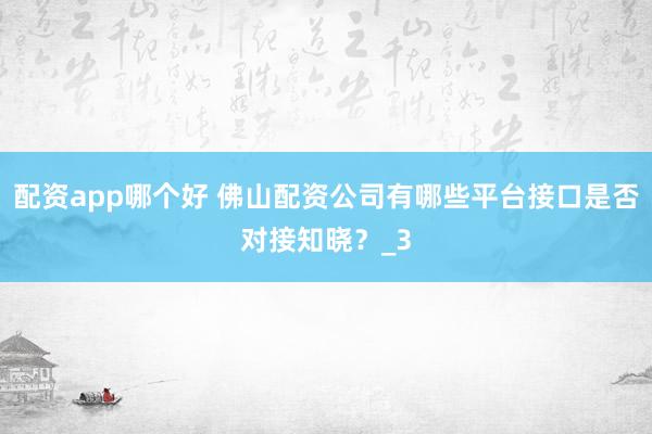 配资app哪个好 佛山配资公司有哪些平台接口是否对接知晓？_3