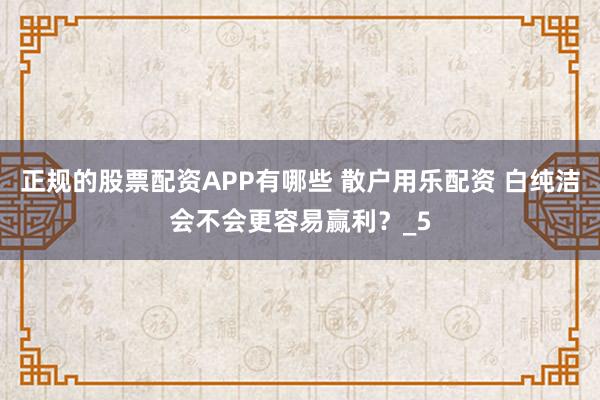 正规的股票配资APP有哪些 散户用乐配资 白纯洁会不会更容易赢利？_5