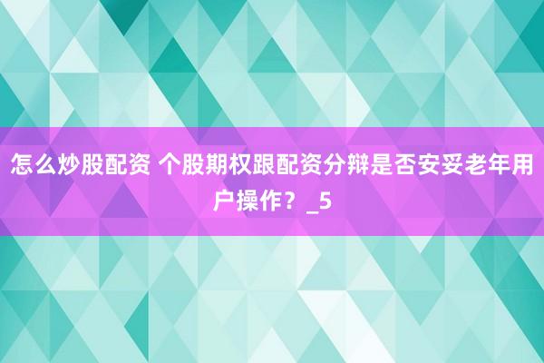 怎么炒股配资 个股期权跟配资分辩是否安妥老年用户操作？_5