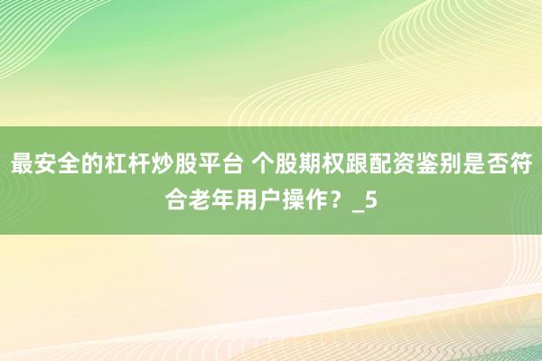 最安全的杠杆炒股平台 个股期权跟配资鉴别是否符合老年用户操作？_5