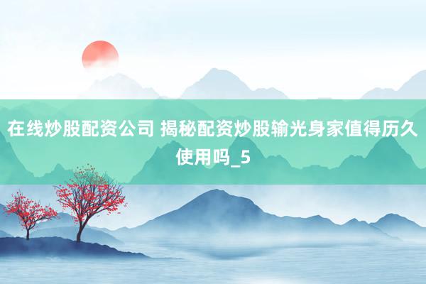在线炒股配资公司 揭秘配资炒股输光身家值得历久使用吗_5