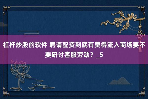 杠杆炒股的软件 聘请配资到底有莫得流入商场要不要研讨客服劳动？_5
