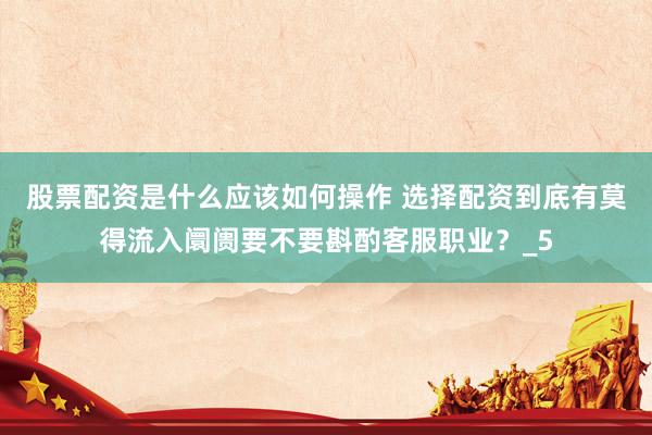 股票配资是什么应该如何操作 选择配资到底有莫得流入阛阓要不要斟酌客服职业？_5