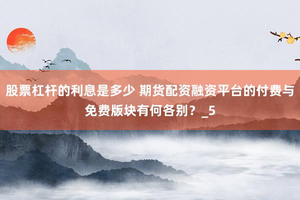 股票杠杆的利息是多少 期货配资融资平台的付费与免费版块有何各别？_5