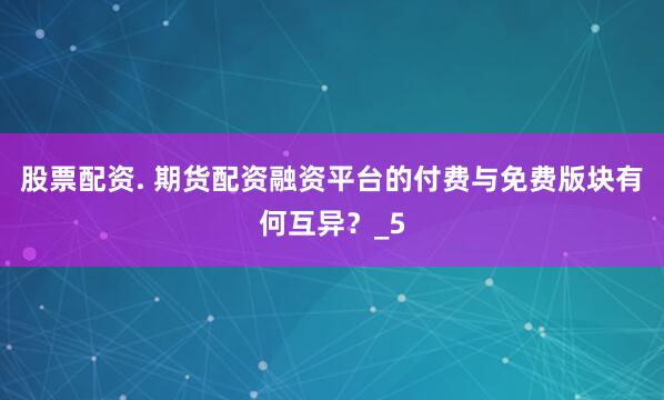 股票配资. 期货配资融资平台的付费与免费版块有何互异？_5