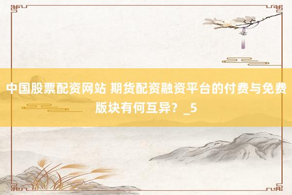 中国股票配资网站 期货配资融资平台的付费与免费版块有何互异？_5