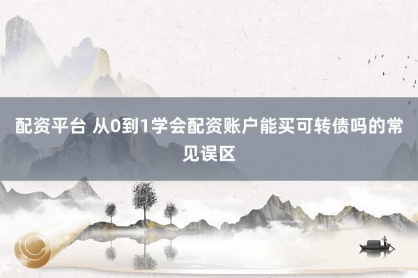 配资平台 从0到1学会配资账户能买可转债吗的常见误区
