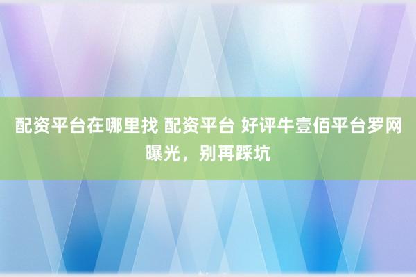 配资平台在哪里找 配资平台 好评牛壹佰平台罗网曝光，别再踩坑