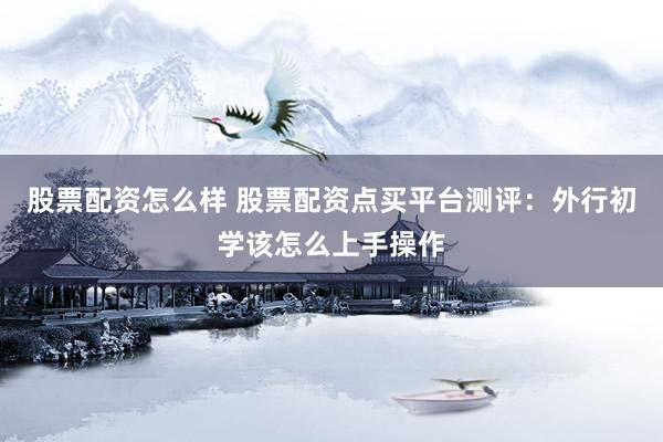 股票配资怎么样 股票配资点买平台测评：外行初学该怎么上手操作
