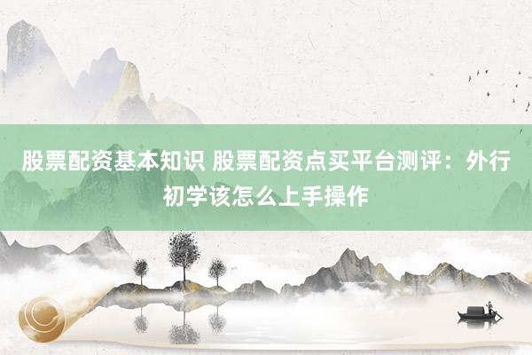 股票配资基本知识 股票配资点买平台测评：外行初学该怎么上手操作