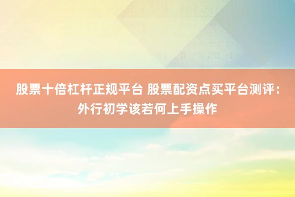 股票十倍杠杆正规平台 股票配资点买平台测评：外行初学该若何上手操作