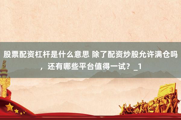 股票配资杠杆是什么意思 除了配资炒股允许满仓吗，还有哪些平台值得一试？_1