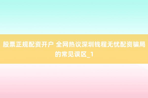 股票正规配资开户 全网热议深圳钱程无忧配资骗局的常见误区_1