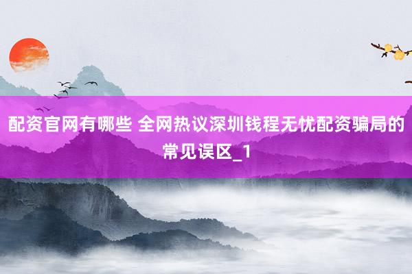 配资官网有哪些 全网热议深圳钱程无忧配资骗局的常见误区_1