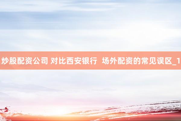 炒股配资公司 对比西安银行  场外配资的常见误区_1