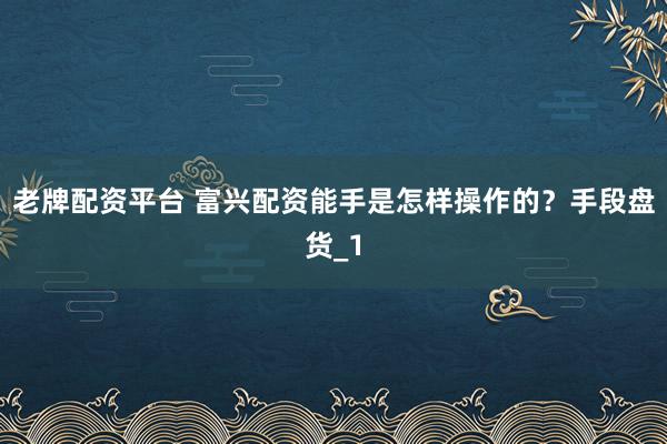 老牌配资平台 富兴配资能手是怎样操作的？手段盘货_1