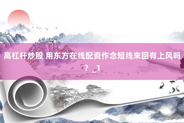 高杠杆炒股 用东方在线配资作念短线来回有上风吗？_1