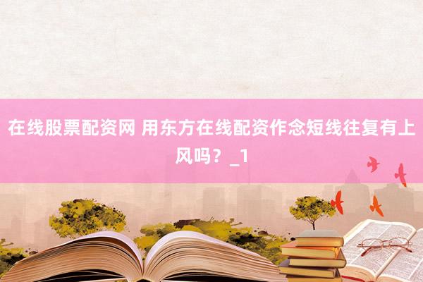 在线股票配资网 用东方在线配资作念短线往复有上风吗？_1
