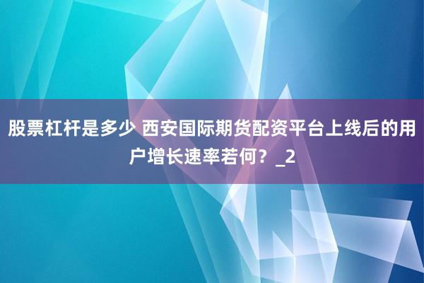 股票杠杆是多少 西安国际期货配资平台上线后的用户增长速率若何?_2