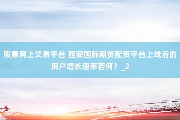 股票网上交易平台 西安国际期货配资平台上线后的用户增长速率若何？_2