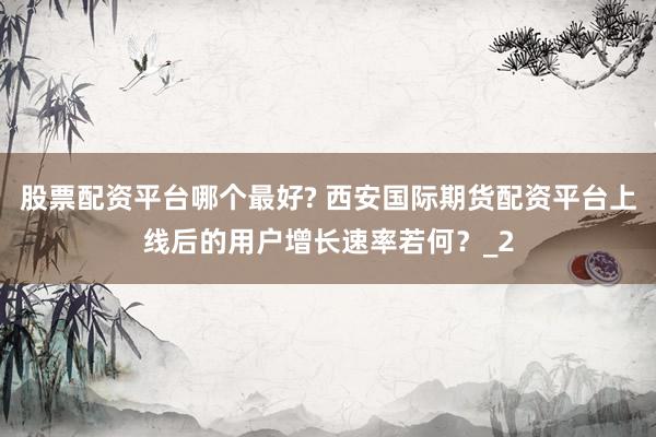 股票配资平台哪个最好? 西安国际期货配资平台上线后的用户增长速率若何？_2