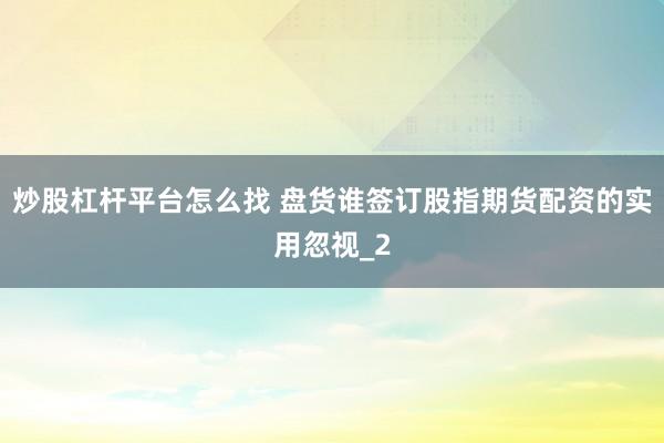 炒股杠杆平台怎么找 盘货谁签订股指期货配资的实用忽视_2
