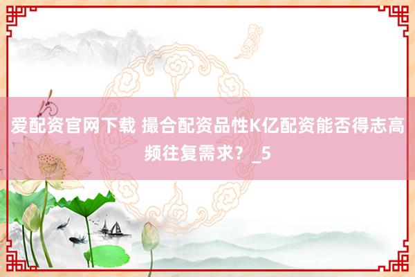 爱配资官网下载 撮合配资品性K亿配资能否得志高频往复需求？_5