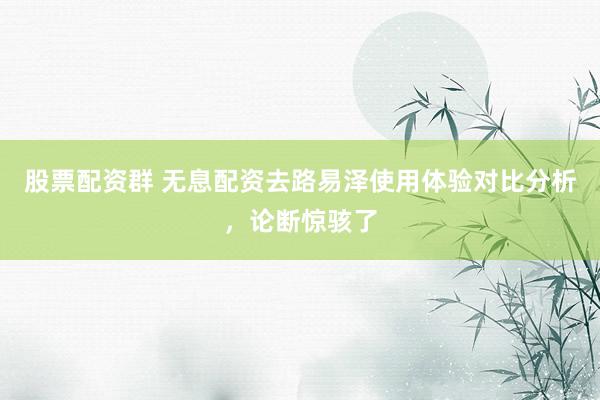 股票配资群 无息配资去路易泽使用体验对比分析，论断惊骇了