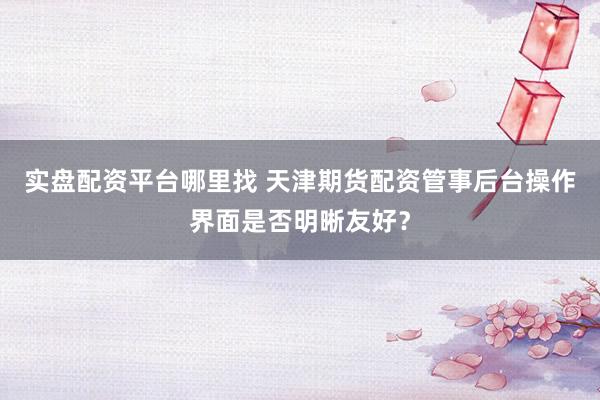 实盘配资平台哪里找 天津期货配资管事后台操作界面是否明晰友好？