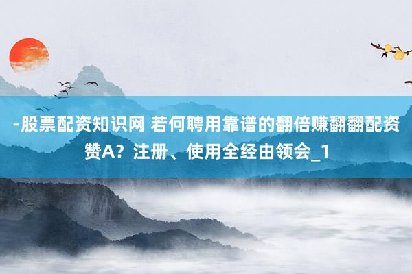 -股票配资知识网 若何聘用靠谱的翻倍赚翻翻配资赞A？注册、使用全经由领会_1