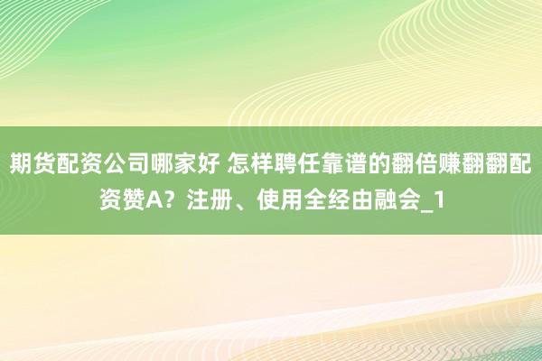 期货配资公司哪家好 怎样聘任靠谱的翻倍赚翻翻配资赞A？注册、使用全经由融会_1