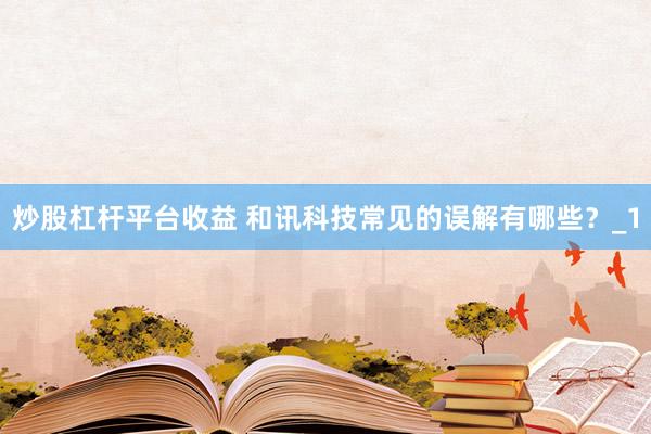 炒股杠杆平台收益 和讯科技常见的误解有哪些？_1