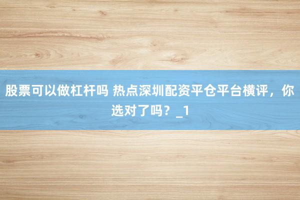 股票可以做杠杆吗 热点深圳配资平仓平台横评，你选对了吗？_1
