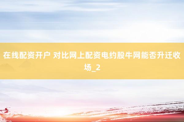 在线配资开户 对比网上配资电约股牛网能否升迁收场_2