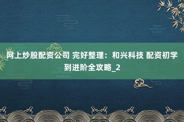 网上炒股配资公司 完好整理：和兴科技 配资初学到进阶全攻略_2