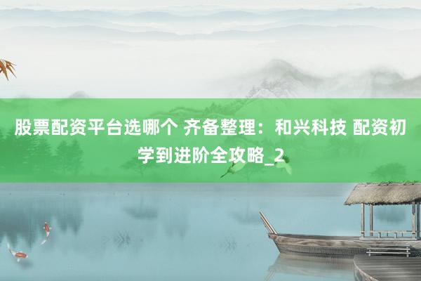 股票配资平台选哪个 齐备整理：和兴科技 配资初学到进阶全攻略_2