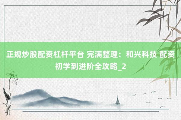 正规炒股配资杠杆平台 完满整理：和兴科技 配资初学到进阶全攻略_2
