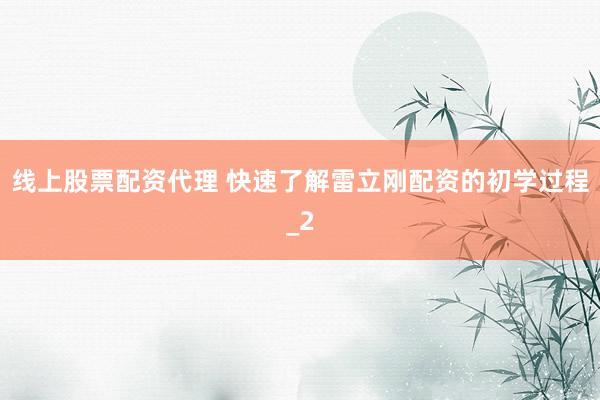 线上股票配资代理 快速了解雷立刚配资的初学过程_2