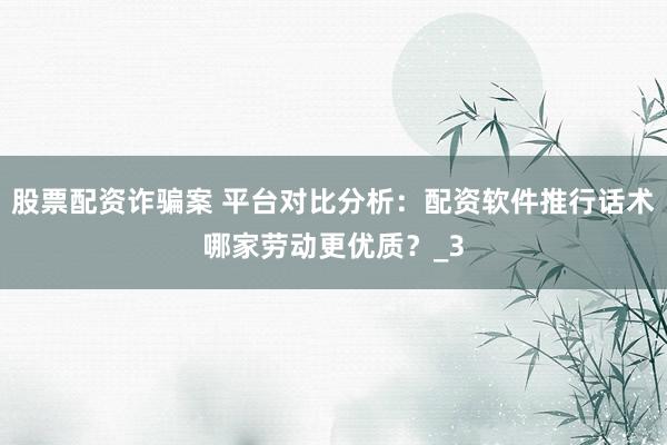 股票配资诈骗案 平台对比分析：配资软件推行话术哪家劳动更优质？_3