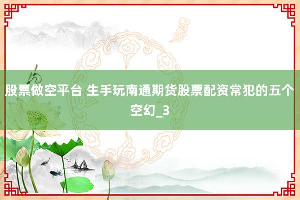 股票做空平台 生手玩南通期货股票配资常犯的五个空幻_3
