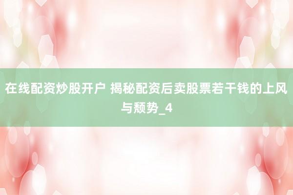 在线配资炒股开户 揭秘配资后卖股票若干钱的上风与颓势_4