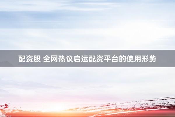 配资股 全网热议启运配资平台的使用形势