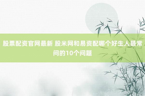 股票配资官网最新 股米网和易资配哪个好生人最常问的10个问题